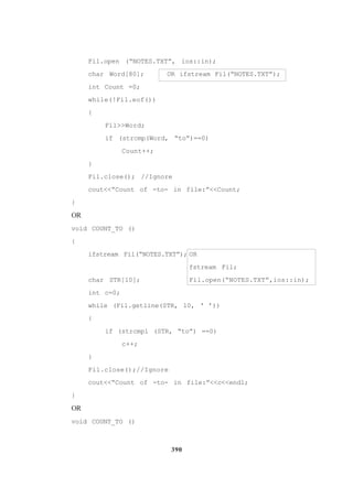 390
Fil.open (“NOTES.TXT”, ios::in);
char Word[80]; OR ifstream Fil(“NOTES.TXT”);
int Count =0;
while(!Fil.eof())
{
Fil>>Word;
if (strcmp(Word, “to”)==0)
Count++;
}
Fil.close(); //Ignore
cout<<”Count of -to- in file:”<<Count;
}
OR
void COUNT_TO ()
{
ifstream Fil(“NOTES.TXT”); OR
fstream Fil;
char STR[10]; Fil.open(“NOTES.TXT”,ios::in);
int c=0;
while (Fil.getline(STR, 10, ‘ ’))
{
if (strcmpi (STR, “to”) ==0)
c++;
}
Fil.close();//Ignore
cout<<“Count of -to- in file:”<<c<<end1;
}
OR
void COUNT_TO ()
 