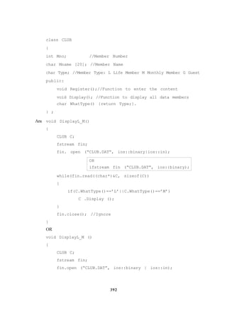 392
class CLUB
{
int Mno; //Member Number
char Mname [20]; //Member Name
char Type; //Member Type: L Life Member M Monthly Member G Guest
public:
void Register();//Function to enter the content
void Display(); //Function to display all data members
char WhatType() {return Type;}.
} ;
Ans void DisplayL_M()
{
CLUB C;
fstream fin;
fin. open (“CLUB.DAT”, ios::binary|ios::in);
OR
ifstream fin (“CLUB.DAT”, ios::binary);
while(fin.read((char*)&C, sizeof(C))
{
if(C.WhatType()==’L’||C.WhatType()==’M’)
C .Display ();
}
fin.close(); //Ignore
}
OR
void Disp1ayL_M ()
{
CLUB C;
fstream fin;
fin.open (“CLUB.DAT”, ios::binary | ios::in);
 