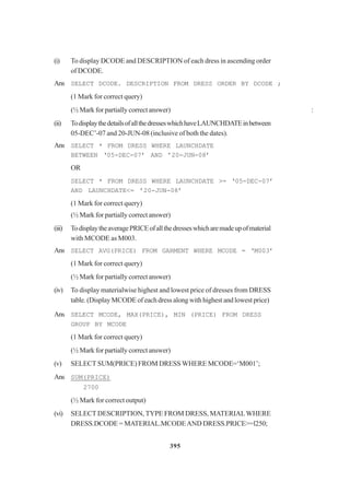 395
(i) To display DCODE and DESCRIPTION of each dress in ascending order
of DCODE.
Ans SELECT DCODE. DESCRIPTION FROM DRESS ORDER BY DCODE ;
(1 Mark for correct query)
(½ Mark for partially correct answer) :
(ii) TodisplaythedetailsofallthedresseswhichhaveLAUNCHDATEinbetween
05-DEC’-07 and 20-JUN-08 (inclusive of both the dates).
Ans SELECT * FROM DRESS WHERE LAUNCHDATE
BETWEEN ‘05-DEC-07’ AND ’20-JUN-08’
OR
SELECT * FROM DRESS WHERE LAUNCHDATE >= ‘05-DEC-07’
AND LAUNCHDATE<= ’20-JUN-08’
(1 Mark for correct query)
(½ Mark for partially correct answer)
(iii) TodisplaytheaveragePRICEofallthedresseswhicharemadeupofmaterial
with MCODE as M003.
Ans SELECT AVG(PRICE) FROM GARMENT WHERE MCODE = ‘M003’
(1 Mark for correct query)
(½ Mark for partially correct answer)
(iv) To display materialwise highest and lowest price of dresses from DRESS
table. (Display MCODE of each dress along with highest and lowest price)
Ans SELECT MCODE, MAX(PRICE), MIN (PRICE) FROM DRESS
GROUP BY MCODE
(1 Mark for correct query)
(½ Mark for partially correct answer)
(v) SELECT SUM(PRICE) FROM DRESS WHERE MCODE=‘M001’;
Ans SUM(PRICE)
2700
(½ Mark for correct output)
(vi) SELECT DESCRIPTION, TYPE FROM DRESS, MATERIALWHERE
DRESS.DCODE = MATERIAL.MCODEAND DRESS.PRICE>=l250;
 