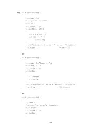 289
(b) void countwords( )
{
ifstream fin;
fin.open(“Para.txt”);
char ch ;
int count = 1;
while(!fin.eof())
{
ch = fin.get();
if (ch == ‘ ’)
count ++;
}
cout<<”nNumber of words = “<<count; // Optional
fin.close(); //Optional
}
OR
void countwords( )
{
ifstream fin“Para.txt”);
char str[30] ;
int count = 0;
while(fin)
{
fin>>str;
count++;
}
cout<<”nNumber of words = “<<count; // Optional
fin.close(); //Optional
}
OR
void countwords( )
{
fstream fin;
fin.open(“Para.txt”, ios::in);
char ch[80] ;
int count = 1;
while(fin)
{
 