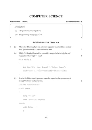 302
COMPUTER SCIENCE
Time allowed : 3 hours Maximum Marks : 70
Instructions:
(i) All questions are compulsory.
(ii) Programming Language: C+ +
QUESTION PAPER CODE 91/1
1. (a) What is the difference between automatic type conversion and type casting?
Also, give a suitable C++ code to illustrate both. 2
(b) WhichC++headerfile(s)willbeessentiallyrequiredtobeincludedtorun/
execute the following C++ code? 1
void main( )
{
int Eno=123, char Ename[ ]=”Rehan Swamp”;
cout<<setw(5)<<Eno<<setw(25)<<EName<<endl;
}
(c) Rewritethefollowingc++programcodeafterremovingthesyntaxerror(s)
(ifany).Underlineeachcorrection. 2
include <iostream.h>
class TRAIN
{
long TrainNo;
char Description[25];
public
void Entry ( )
{
 