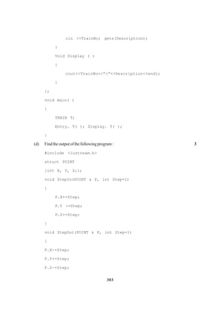 303
cin >>TrainNo; gets(Description);
}
Void Display ( )
{
cout<<TrainNo<<“:”<<Description<<endl;
}
};
void main( )
{
TRAIN T;
Entry. T( ); Display. T( );
}
(d) Findtheoutputofthefollowingprogram: 3
#inc1ude <iostream.h>
struct POINT
{int X, Y, Z;};
void StepIn(POINT & P, int Step=1)
{
P.X+=Step;
P.Y -=Step;
P.Z+=Step;
}
void StepOut(POINT & P, int Step=1)
{
P.X-=Step;
P.Y+=Step;
P.Z–=Step;
 