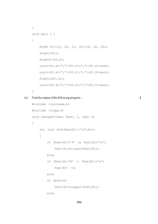 304
}
void main ( )
{
POINT P1={15, 25, 5}, P2={10, 30, 20};
StepIn(P1);
StepOut(P2,4);
cout<<P1.X<<“,”<<P1.Y<<“,”<<P1.Z<<endl;
cout<<P2.X<<“,”<<P2.Y<<“,”<<P2.Z<<endl;
StepIn(P2,12);
cout<<P2.X<<“,”<<P2.Y<<“,”<<P2.Z<<endl;
}
(e) Findtheoutputofthefollowingprogram: 2
#include <iostream.h>
#include <ctype.h>
void ChangeIt(char Text[ ], char C)
{
for (int K=0;Text[K]!='0';K++)
{
if (Text[K]>=’F’ && Text[K]<=’L’)
Text[K]=tolower(Text[K]);
else
if (Text[K]=’E’ || Text[K]==’e’)
Text[K]= =C;
else
if (K%2==O)
Text[K]=toupper(Text[K]);
else
 