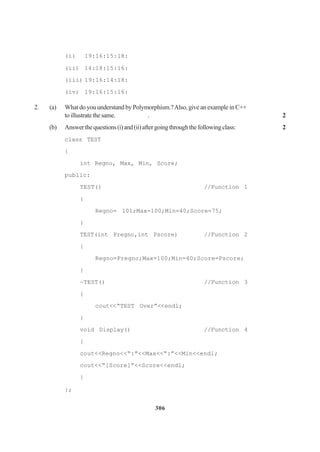 306
(i) 19:16:15:18:
(ii) 14:18:15:16:
(iii) 19:16:14:18:
(iv) 19:16:15:16:
2. (a) What do you understand by Polymorphism.?Also, give an example in C++
toillustratethesame. . 2
(b) Answerthequestions(i)and(ii)aftergoingthroughthefollowingclass: 2
class TEST
{
int Regno, Max, Min, Score;
public:
TEST() //Function 1
{
Regno= 101;Max=100;Min=40;Score=75;
}
TEST(int Pregno,int Pscore) //Function 2
{
Regno=Pregno;Max=100;Min=40;Score=Pscore;
}
~TEST() //Function 3
{
cout<<“TEST Over”<<endl;
}
void Display() //Function 4
{
cout<<Regno<<“:”<<Max<<“:”<<Min<<endl;
cout<<“[Score]”<<Score<<endl;
}
};
 