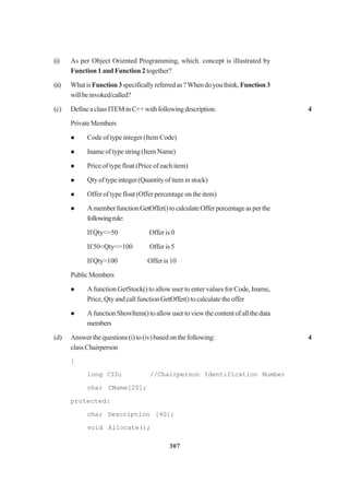 307
(i) As per Object Oriented Programming, which. concept is illustrated by
Function 1 and Function 2 together?
(ii) WhatisFunction3specificallyreferredas?Whendoyouthink,Function3
willbeinvoked/called?
(c) DefineaclassITEMinC++withfollowingdescription: 4
PrivateMembers
Code of type integer (Item Code)
Inameoftypestring(ItemName)
Price of type float (Price of each item)
Qtyoftypeinteger(Quantityof iteminstock)
Offer of type float (Offer percentage on the item)
AmemberfunctionGetOffer()tocalculateOfferpercentageasperthe
followingrule:
If Qty<=50 Offer is 0
If 50<Qty<=100 Offer is 5
If Qty>100 Offer is 10
PublicMembers
A function GetStock() to allow user to enter values for Code, Iname,
Price,QtyandcallfunctionGetOffer()tocalculatetheoffer
AfunctionShowItem()toallowusertoviewthecontentofallthedata
members
(d) Answerthequestions(i)to(iv)basedonthefollowing: 4
classChairperson
{
long CID; //Chairperson Identification Number
char CName[20];
protected:
char Description [40];
void Allocate();
 