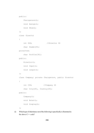 308
public:
Chairperson();
void Assign();
void Show();
};
class Director
{
int DID; //Director ID
char Dname[20];
protected:
char Profile[30];
public:
Director();
void Input();
void output();
};
class Company: private Chairperson, public Director
{
int CID; //Company ID
char City[20], Country[20];
public:
Company();
void Enter();
void Display();
};
(i) Whichtypeofinheritanceoutofthefollowingisspecificallyisillustratedin
the above C++ code?
 