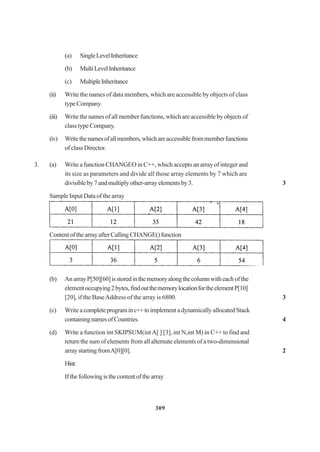 309
(a) SingleLevelInheritance
(b) MultiLevelInheritance
(c) MultipleInheritance
(ii) Write the names of data members, which are accessible by objects of class
typeCompany.
(iii) Write the names of all member functions, which are accessible by objects of
class type Company.
(iv) Writethenamesofallmembers,whichareaccessiblefrommemberfunctions
of class Director.
3. (a) Write a function CHANGEO in C++, which accepts an array of integer and
its size as parameters and divide all those array elements by 7 which are
divisibleby7andmultiplyother-arrayelementsby3. 3
Sample Input Data of the array
ContentofthearrayafterCalling CHANGE()function
(b) An arrayP[50][60]isstoredinthememoryalongthecolumnwitheach of the
elementoccupying2bytes,findoutthememorylocationfortheelementP[10]
[20], if the BaseAddress of the array is 6800. 3
(c) Write a completeprograminc++toimplement a dynamically allocated Stack
containingnamesofCountries. 4
(d) Write a function int SKIPSUM(intA[ ] [3], int N,int M) in C++ to find and
return the sum of elements from all alternate elements of a two-dimensional
arraystartingfromA[0][0]. 2
Hint:
Ifthefollowingisthecontentofthearray
 
