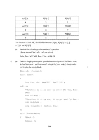 310
The function SKIPSUM() should add elementsA[0][0],A[0][2],A[1][l],
A[2][0] andA[2][2].
(e) Evaluatethefollowingpostfixnotationofexpression: 2
(Show status of Stack after each operation)
False, True, NOT, OR, True, False,AND, OR
4. (a) Observetheprogramsegmentgivenbelowcarefullyandfilltheblanks mar-
ked as Statement 1 and Statement 2 using tellg() and seekp() functions for
performingtherequiredtask. 1
#include <fstream.h>
class Client
{
long Cno; char Name[20], Email[30] ;
public:
//Function to allow user to enter the Cno, Name,
Email
void Enter() ;
//Function to allow user to enter (modify) Email
void Modify() ;
long ReturnCno() {return Cno;}
};
void ChangeEmail()
{ Client C;
fstream F;
 