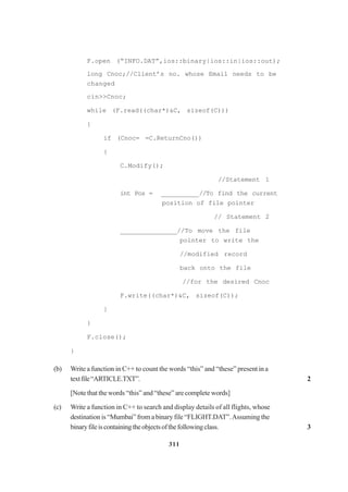 311
F.open (“INFO.DAT”,ios::binary|ios::in|ios::out);
long Cnoc;//Client’s no. whose Email needs to be
changed
cin>>Cnoc;
while (F.read((char*)&C, sizeof(C)))
{
if (Cnoc= =C.ReturnCno())
{
C.Modify();
//Statement 1
int Pos = __________//To find the current
position of file pointer
// Statement 2
_______________//To move the file
pointer to write the
//modified record
back onto the file
//for the desired Cnoc
F.write((char*)&C, sizeof(C));
}
}
F.close();
}
(b) Write a function in C++ to count the words “this” and “these” present in a
textfile“ARTICLE.TXT”. 2
[Note that the words “this” and “these” are complete words]
(c) Write a function in C++ to search and display details of all flights, whose
destination is“Mumbai”fromabinary file “FLIGHT.DAT”.Assuming the
binaryfileiscontainingtheobjectsofthefollowingclass. 3
 