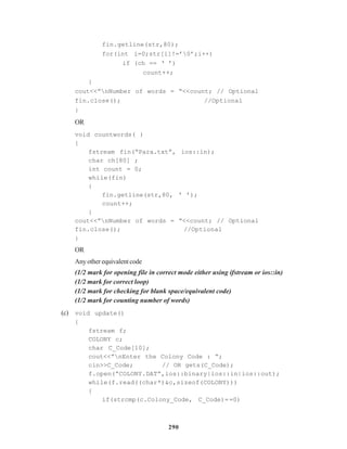290
fin.getline(str,80);
for(int i=0;str[i]!=’0’;i++)
if (ch == ‘ ’)
count++;
}
cout<<”nNumber of words = “<<count; // Optional
fin.close(); //Optional
}
OR
void countwords( )
{
fstream fin(“Para.txt”, ios::in);
char ch[80] ;
int count = 0;
while(fin)
{
fin.getline(str,80, ‘ ’);
count++;
}
cout<<”nNumber of words = “<<count; // Optional
fin.close(); //Optional
}
OR
Anyotherequivalentcode
(1/2 mark for opening file in correct mode either using ifstream or ios::in)
(1/2 mark for correct loop)
(1/2 mark for checking for blank space/equivalent code)
(1/2 mark for counting number of words)
(c) void update()
{
fstream f;
COLONY c;
char C_Code[10];
cout<<”nEnter the Colony Code : “;
cin>>C_Code; // OR gets(C_Code);
f.open(“COLONY.DAT”,ios::binary|ios::in|ios::out);
while(f.read((char*)&c,sizeof(COLONY)))
{
if(strcmp(c.Colony_Code, C_Code)==0)
 