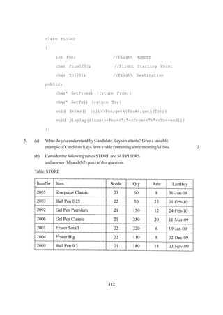 312
class FLIGHT
{
int Fno; //Flight Number
char From[20]; //Flight Starting Point
char To[20]; //Flight Destination
public:
char* GetFrom() {return From;}
char* GetTo() {return To;}
void Enter() {cin>>Fno;gets(From);gets(To);}
void Display(){cout<<Fno<<“:”<<From<<“:”<<To<<endl;}
};
5. (a) What do you understand by Candidate Keys in a table? Give a suitable
exampleofCandidateKeysfromatablecontainingsomemeaningfuldata. 2
(b) Consider the following tables STORE and SUPPLIERS
and answer (bl) and (b2) parts of this question:
Table:STORE
 
