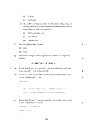 316
(i) Repeater
(ii) Hub/Switch
(e4) The NGO is planning to connect its International office situated in
Mumbai,whichoutofthefollowingwiredcommunicationlink,youwill
suggestforaveryhighspeedconnectivity?
(i) TelephoneAnalogLine
(ii) OpticalFiber
(iii) EthernetCable
(f) Writethefullformsofthefollowing: 1
(f1) GNU
(f2) XML
(g) Write one advantage of each for Open Source Software and Proprietary
Software. 1
QUESTION PAPER CODE 91
1. (a) What is the difference between call by value and call by reference?Also,
give a suitable C++ code to illustrate both. 2
(b) WhichC++headerfile(s)willbeessentiallyrequiredtobeincludedtorun/
executethefollowingC++code: 1
void main()
{
int Rno=24; char Name[] =”Amen Singhania”;
cout<<setw(lO)<<Rno<<setw(20)<<Name<<endl;
}
(c) RewritethefollowingC++programcodeafterremovingthesyntaxerror(s)
(ifany).Underlineeachcorrection. 2
include <iostream.h>
class FLIGHT
{
 