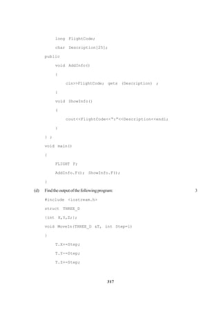 317
long FlightCode;
char Description[25];
public
void AddInfo()
{
cin>>FlightCode; gets (Description) ;
{
void ShowInfo()
(
cout<<FlightCode<<“:”<<Description<<endl;
}
} ;
void main()
{
FLIGHT F;
AddInfo.F(); ShowInfo.F();
}
(d) Findtheoutputofthefollowingprogram: 3
#include <iostream.h>
struct THREE_D
{int X,Y,Z;};
void MoveIn(THREE_D &T, int Step=l)
}
T.X+=Step;
T.Y-=Step;
T.Z+=Step;
 