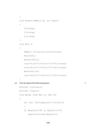 318
}
void MoveOut(THREE_D &T, int Step=l)
{
T.X-=Step;
T.Y+=Step;
T.Z-=Step;
}
void main ()
{
THREE_D Tl={lO,20,5},T2={30,lO,40};
MoveIn(T1);
MoveOut(T2,5);
cout<<Tl.X<<“,”<<Tl.Y<<“,”<<T1.Z<<endl;
cout<<T2.X<<“,”<<T2.Y<<“,”<<T2.Z<<endl;
MoveIn(T2,l0);
cout<<T2.X<<“,”<<T2.y<<“,”<<T2.Z<<endl;
}
(e) Find.theoutputofthefollowingprogram: 2
#include <iostream.h>
#include <ctype.h>
void MyCode (char Msg [], char CH)
{
for (int (Cnt=O;Msg[Cnt]!=’0';Cnt++)
{
if (Msg[Cnt]>=’B’ && Msg[Cnt]<=’G’)
Msg[Cnt]=tolower(Msg[Cnt]);
 