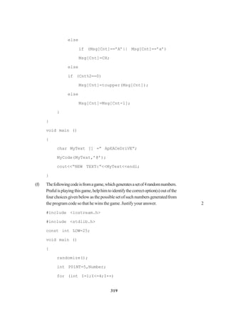 319
else
if (Msg[Cnt]==’A’|| Msg[Cnt]==’a’)
Msg[Cnt]=CH;
else
if (Cnt%2==0)
Msg[Cnt]=toupper(Msg[Cnt]);
else
Msg[Cnt]=Msg[Cnt-l];
}
}
void main ()
{
char MyText [] =” ApEACeDriVE”;
MyCode(MyText,’@’);
cout<<“NEW TEXT:”<<MyText<<endl;
}
(f) Thefollowingcodeisfromagame,whichgeneratesasetof4randomnumbers.
Prafulisplayingthisgame,helphimtoidentifythecorrectoption(s)outofthe
fourchoicesgivenbelowasthepossiblesetofsuchnumbersgeneratedfrom
the program code so that he wins the game. Justify your answer. 2
#include <iostream.h>
#include <stdlib.h>
const int LOW=25;
void main ()
{
randomize();
int P01NT=5,Number;
for (int I=1;I<=4;I++)
 
