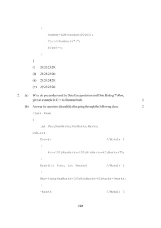 320
{
Number=LOW+random(POINT);
Cout<<Number<<“:”;
P0INT--;
}
}
(i) 29:26:25:28:
(ii) 24:28:25:26:
(iii) 29:26:24:28:
(iv) 29:26:25:26:
2. (a) What do you understand by Data Encapsulation and Data Hiding ?’Also,
giveanexampleinC++toillustrateboth. 2
(b) Answerthequestions(i)and(ii)aftergoingthroughthefollowingclass: 2
class Exam
{
int Rno,MaxMarks,MinMarks,Marks;
public:
Exam() //Module 1
{
Rno=101;MaxMarks=l00;MinMarks=40;Marks=75;
}
Exam(int Prno, int Pmarks) //Module 2
{
Rno=Prno;MaxMarks=l00;MinMarks=40;Marks=Pmarks;
}
~Exam() //Module 3
 