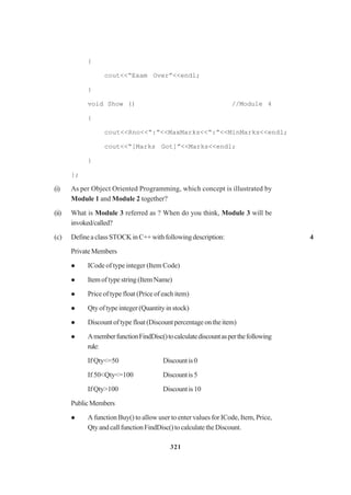 321
{
cout<<“Exam Over”<<endl;
}
void Show () //Module 4
{
cout<<Rno<<“:”<<MaxMarks<<“:”<<MinMarks<<endl;
cout<<“[Marks Got]”<<Marks<<endl;
}
};
(i) As per Object Oriented Programming, which concept is illustrated by
Module 1 and Module 2 together?
(ii) What is Module 3 referred as ? When do you think, Module 3 will be
invoked/called?
(c) DefineaclassSTOCKinC++withfollowingdescription: 4
PrivateMembers
ICode of type integer (Item Code)
Item of type string (Item Name)
Price of type float (Price of each item)
Qty of type integer (Quantity in stock)
Discountoftypefloat(Discountpercentageontheitem)
AmemberfunctionFindDisc()tocalculatediscountasperthefollowing
rule:
If Qty<=50 Discountis0
If 50<Qty<=100 Discountis5
If Qty>100 Discountis10
PublicMembers
A function Buy() to allow user to enter values for ICode, Item, Price,
QtyandcallfunctionFindDisc()tocalculatetheDiscount.
 