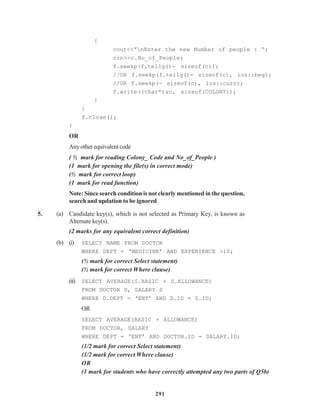 291
{
cout<<”nEnter the new Number of people : “;
cin>>c.No_of_People;
f.seekp(f.tellg()- sizeof(c));
//OR f.seekp(f.tellg()- sizeof(c), ios::beg);
//OR f.seekp(- sizeof(c), ios::curr);
f.write((char*)&c, sizeof(COLONY));
}
}
f.close();
}
OR
Anyotherequivalentcode
( ½ mark for reading Colony_ Code and No_of_People )
(1 mark for opening the file(s) in correct mode)
(½ mark for correct loop)
(1 mark for read function)
Note: Since search condition is not clearly mentioned in the question,
search and updation to be ignored
5. (a) Candidate key(s), which is not selected as Primary Key, is known as
Alternatekey(s).
(2 marks for any equivalent correct definition)
(b) (i) SELECT NAME FROM DOCTOR
WHERE DEPT = ‘MEDICINE’ AND EXPERIENCE >10;
(½ mark for correct Select statement)
(½ mark for correct Where clause)
(ii) SELECT AVERAGE(S.BASIC + S.ALLOWANCE)
FROM DOCTOR D, SALARY S
WHERE D.DEPT = ‘ENT’ AND D.ID = S.ID;
OR
SELECT AVERAGE(BASIC + ALLOWANCE)
FROM DOCTOR, SALARY
WHERE DEPT = ‘ENT’ AND DOCTOR.ID = SALARY.ID;
(1/2 mark for correct Select statement)
(1/2 mark for correct Where clause)
OR
(1 mark for students who have correctly attempted any two parts of Q5b)
 