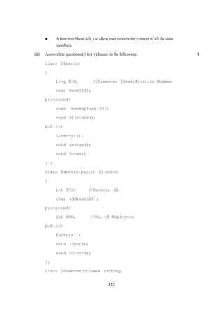 322
A function ShowAll( ) to allow user to view the content of all the data
members.
(d) Answerthequestions(i)to(iv)basedonthefollowing: 4
class Director
{
long DID; //Director Identification Number
char Name[20];
protected:
char Description[40];
void Allocate();
public:
Director();
void Assign();
void Show();
} ;
class Ractory:public Director
}
int FID; //Factory ID
char Address[20];
protected:
int NOE; //No. of Employees
public:
Factory();
void Input();
void Output();
};
class ShowRoom:private Factory
 