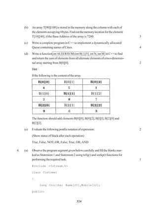324
(b) An array T[90][100] is stored in the memory along the column with each of
the elementsoccupying4bytes.Findoutthememorylocationfortheelement
T[10][40], if the BaseAddress of the array is 7200. 3
(c) Write a complete program in C++ to implement a dynamically allocated
QueuecontainingnamesofCities. 4
(d) Write a function intALTERSUM (int B[ ] [5], int N, int M in C++ to find
andreturnthesumofelementsfromallalternateelementsofatwo-dimensio-
nalarraystartingfromB[0][0]. 2
Hint:
Ifthefollowingisthecontentofthearray
The function should add elements B[0][0], B[0][2], B[l][l], B[2][0] and
B[2][2].
(e) Evaluatethefollowingpostfixnotationofexpression: 2
(Show status of Stack after each operation)
True, False, NOT, OR, False, True, OR,AND
4. (a) Observetheprogramsegmentgivenbelowcarefullyandfilltheblanksmar-
ked as Statement 1 and Statement 2 using tellg() and seekp() functions for
performingtherequiredtask. 1
#include <fstream.h>
class Customer
{
long Cno;char Name[20],Mobile[12];
public:
 