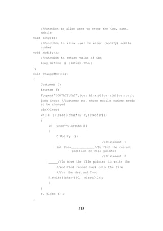 325
//Function to allow user to enter the Cno, Name,
Mobile
void Enter();
//Function to allow user to enter (modify) mobile
number
void Modify();
//Function to return value of Cno
long GetCno () {return Cno;}
};
void ChangeMobile()
{
Customer C;
fstream F;
F.open(“CONTACT.DAT”,ios::binary|ios::in|ios::out);
long Cnoc; //Customer no. whose mobile number needs
to be changed
cin>>Cnoc;
while (F.read((char*)& C,sizeof(C)))
{
if (Choc==C.GetCno())
{
C.Modify ();
//Statement 1
int Pos=_____________//To find the current
position of file pointer
//Statement 2
_____//To move the file pointer to write the
//modified record back onto the file
//for the desired Cnoc
F.write((char*)&C, sizeof(C));
}
}
F. close () ;
}
 