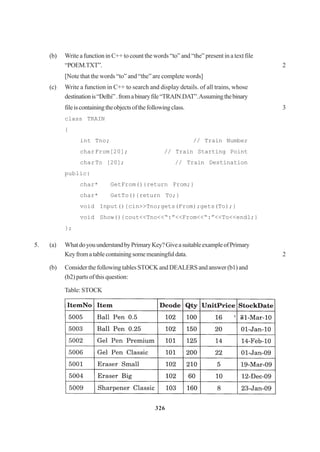 326
(b) Write a function in C++ to count the words “to” and “the” present in a text file
“POEM.TXT”. 2
[Note that the words “to” and “the” are complete words]
(c) Write a function in C++ to search and display details. of all trains, whose
destinationis“Delhi”.fromabinaryfile“TRAIN.DAT”.Assumingthebinary
fileiscontainingtheobjectsofthefollowingclass. 3
class TRAIN
{
int Tno; // Train Number
charFrom[20]; // Train Starting Point
charTo [20]; // Train Destination
public:
char* GetFrom(){return From;}
char* GetTo(){return To;}
void Input(){cin>>Tno;gets(From);gets(To);}
void Show(){cout<<Tno<<“:”<<From<<“:”<<To<<endl;}
};
5. (a) WhatdoyouunderstandbyPrimaryKey?GiveasuitableexampleofPrimary
Keyfromatablecontainingsomemeaningfuldata. 2
(b) Consider the following tables STOCK and DEALERS and answer (b1) and
(b2) parts of this question:
Table: STOCK
 