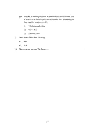 330
(e4) TheNGOisplanningtoconnectitsInternationalofficesituatedinDelhi.
Whichoutofthefollowingwiredcommunicationlinks,willyousuggest
foraveryhighspeedconnectivity?
(i) TelephoneAnalogLine
(ii) OpticalFiber
(iii) EthernetCable
(f) Writethefullformsofthefollowing: 1
(f1) FTP
(f2) FSF
(g) Name any two common Web browsers. 1
 