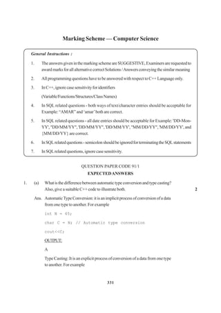 331
Marking Scheme — Computer Science
General Instructions :
1. TheanswersgiveninthemarkingschemeareSUGGESTIVE,Examinersarerequestedto
awardmarksforallalternativecorrectSolutions/Answersconveyingthesimilarmeaning
2. All programming questions have to be answered with respect to C++ Language only.
3. InC++,ignorecasesensitivityforidentifiers
(Variable/Functions/Structures/ClassNames)
4. In SQL related questions - both ways of text/character entries should be acceptable for
Example: “AMAR” and ‘amar’both are correct.
5. In SQL related questions - all date entries should be acceptable for Example: 'DD-Mon-
YY', "DD/MM/YY", 'DD/MM/YY", 'DD/MM/YY', "MM/DD/YY", 'MM/DD/YY', and
{MM/DD/YY} are correct.
6. InSQLrelatedquestions-semicolonshouldbeignoredforterminatingtheSQLstatements
7. InSQLrelatedquestions,ignorecasesensitivity.
QUESTION PAPER CODE 91/1
EXPECTEDANSWERS
1. (a) What is the difference between automatic type conversion and type casting?
Also, give a suitable C++ code to illustrate both. 2
Ans. AutomaticTypeConversion:itisanimplicitprocessofconversionofadata
from one type to another. For example
int N = 65;
char C = N; // Automatic type conversion
cout<<C;
OUTPUT:
A
Type Casting: It is an explicit process of conversion of a data from one type
to another. For example
 