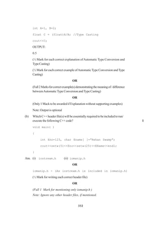 332
int A=1, B=2;
float C = (float)A/B; //Type Casting
cout<<C;
OUTPUT:
0.5
(½ Mark for each correct explanation ofAutomatic Type Conversion and
TypeCasting)
(½ Mark for each correct example ofAutomaticType Conversion andType
Casting)
OR
(Full2Marksforcorrectexample(s)demonstratingthemeaningof/difference
betweenAutomaticType Conversion andType Casting)
OR
(Only 1 Mack to be awarded if Explanation without supporting examples)
Note:Outputisoptional
(b) WhichC++headerfile(s)willbeessentiallyrequiredtobeincludedtorun/
execute the following C++ code? 1
void main( )
{
int Eno=123, char Ename[ ]=”Rehan Swamp”;
cout<<setw(5)<<Eno<<setw(25)<<EName<<endl;
}
Ans. (i) iostream.h (ii) iomanip.h
OR
iomanip.h - (As iostream.h is included in iomanip.h)
(½ Mark for writing each correct header file)
OR
(Full 1 Mark for mentioning only iomanip.h )
Note: Ignore any other header files, if mentioned.
 