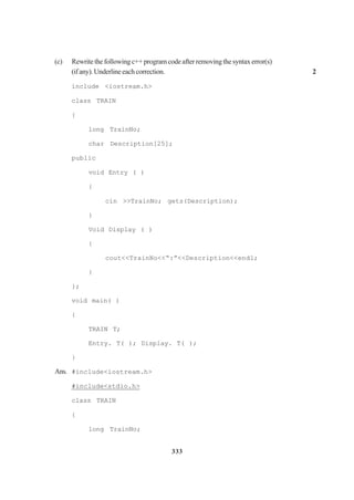333
(c) Rewritethefollowingc++programcodeafterremovingthesyntaxerror(s)
(ifany).Underlineeachcorrection. 2
include <iostream.h>
class TRAIN
{
long TrainNo;
char Description[25];
public
void Entry ( )
{
cin >>TrainNo; gets(Description);
}
Void Display ( )
{
cout<<TrainNo<<“:”<<Description<<endl;
}
};
void main( )
{
TRAIN T;
Entry. T( ); Display. T( );
}
Ans. #include<iostream.h>
#include<stdio.h>
class TRAIN
{
long TrainNo;
 