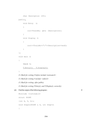 334
char Description [25];
public:
void Entry ()
{
cin>>TrainNo; gets (Description);
}
void Display ()
{
cout<<TrainNo<<“:”<<Description<<end1;
}
};
void main ()
{
TRAIN T;
T.Entry(); T.Display();
}
(½ Mark for writing # before include<iostream.h>
(½ Mark for writing # include <stdio.h>
(½ Mark for writing: after public)
(½ Mark for writing T.Entry(); and T.Display(); correctly)
(d) Findtheoutputofthefollowingprogram: 3
#inc1ude <iostream.h>
struct POINT
{int X, Y, Z;};
void StepIn(POINT & P, int Step=1)
{
 