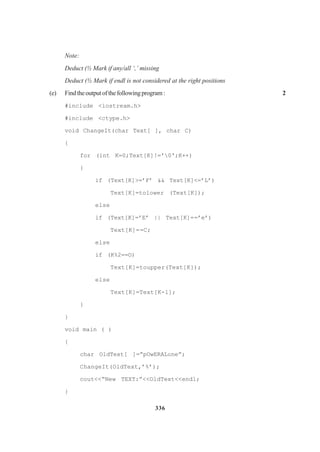 336
Note:
Deduct (½ Mark if any/all ‘,’ missing
Deduct (½ Mark if endl is not considered at the right positions
(e) Findtheoutputofthefollowingprogram: 2
#include <iostream.h>
#include <ctype.h>
void ChangeIt(char Text[ ], char C)
{
for (int K=0;Text[K]!='0';K++)
{
if (Text[K]>=’F’ && Text[K]<=’L’)
Text[K]=tolower (Text[K]);
else
if (Text[K]=’E’ || Text[K]==’e’)
Text[K]==C;
else
if (K%2==O)
Text[K]=toupper(Text[K]);
else
Text[K]=Text[K-l];
}
}
void main ( )
{
char OldText[ ]=”pOwERALone”;
ChangeIt(OldText,’%’);
cout<<“New TEXT:”<<OldText<<endl;
}
 