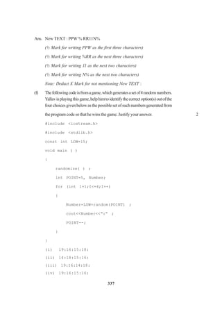 337
Ans. New TEXT : PPW % RR11N%
(½ Mark for writing PPW as the first three characters)
(½ Mark for writing %RR as the next three characters)
(½ Mark for writing 11 as the next two characters)
(½ Mark for writing N% as the next two characters)
Note: Deduct X Mark for not mentioning New TEXT :
(f) Thefollowingcodeisfromagame,whichgeneratesasetof4randomnumbers.
Yallavisplayingthisgame,helphimtoidentifythecorrectoption(s)outofthe
fourchoicesgivenbelowasthepossiblesetofsuchnumbersgeneratedfrom
the program code so that he wins the game. Justify your answer. 2
#include <iostream.h>
#include <stdlib.h>
const int LOW=15;
void main ( )
{
randomize( ) ;
int POINT=5, Number;
for (int 1=1;I<=4;I++)
{
Number=LOW+random(POINT) ;
cout<<Number<<“:” ;
POINT--;
}
}
(i) 19:16:15:18:
(ii) 14:18:15:16:
(iii) 19:16:14:18:
(iv) 19:16:15:16:
 