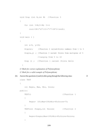 339
void Disp (int N,int M) //Function 3
{
for (int I=N;I<=M; I++)
cout<<N<<“x”<<I<<“=”<<N*I<<endl;
}
void main ( )
{
int x=5, y=10;
Disp(x); //Function 2 called-Prints numbers from 1 to 5
Disp(x,y) ; //Function 3 called- Prints from multiples of 5
//ranging from 5 to 10
Disp () ; //Function 1 called- Prints Hello
}
(1 Mark for correct explanation of Polymorphism)
(1 Mark for a valid example of Polymorphism)
(b) Answerthequestions(i)and(ii)aftergoingthroughthefollowingclass: 2
class TEST
{
int Regno, Max, Min, Score;
public:
TEST() //Function 1
{
Regno= 101;Max=100;Min=40;Score=75;
}
TEST(int Pregno,int Pscore) //Function 2
{
Regno=Pregno;Max=100;Min=40;Score=Pscore;
}
 