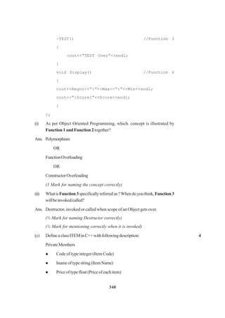 340
~TEST() //Function 3
{
cout<<“TEST Over”<<endl;
}
void Display() //Function 4
{
cout<<Regno<<“:”<<Max<<“:”<<Min<<endl;
cout<<“[Score]”<<Score<<endl;
}
};
(i) As per Object Oriented Programming, which. concept is illustrated by
Function 1 and Function 2 together?
Ans. Polymorphism
OR
FunctionOverloading
OR
ConstructorOverloading
(1 Mark for naming the concept correctly)
(ii) WhatisFunction3specificallyreferredas?Whendoyouthink,Function3
willbeinvoked/called?
Ans. Destructor, invoked or called when scope of an Object gets over.
(½ Mark for naming Destructor correctly)
(½ Mark for mentioning correctly when it is invoked)
(c) DefineaclassITEMinC++withfollowingdescription: 4
PrivateMembers
Code of type integer (Item Code)
Inameoftypestring(ItemName)
Price of type float (Price of each item)
 