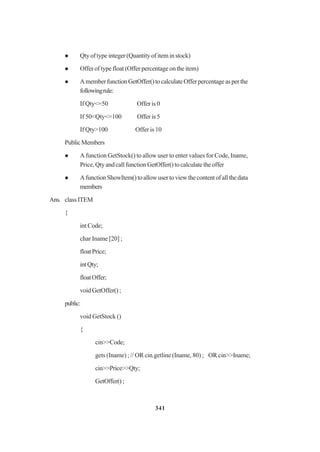 341
Qtyoftypeinteger(Quantityof iteminstock)
Offer of type float (Offer percentage on the item)
AmemberfunctionGetOffer()tocalculateOfferpercentageasperthe
followingrule:
If Qty<=50 Offer is 0
If 50<Qty<=100 Offer is 5
If Qty>100 Offer is 10
PublicMembers
A function GetStock() to allow user to enter values for Code, Iname,
Price,QtyandcallfunctionGetOffer()tocalculatetheoffer
AfunctionShowItem()toallowusertoviewthecontentofallthedata
members
Ans. classITEM
{
int Code;
char Iname [20] ;
floatPrice;
intQty;
floatOffer;
voidGetOffer();
public:
void GetStock ()
{
cin>>Code;
gets (Iname) ; // OR cin.getline (Iname, 80) ; OR cin>>Iname;
cin>>Price>>Qty;
GetOffer();
 