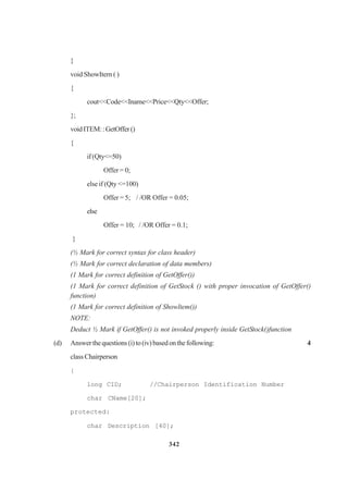 342
}
void ShowItern ( )
{
cout<<Code<<Iname<<Price<<Qty<<Offer;
};
voidITEM::GetOffer()
{
if(Qty<=50)
Offer = 0;
else if (Qty <=100)
Offer = 5; / /OR Offer = 0.05;
else
Offer = 10; / /OR Offer = 0.1;
}
(½ Mark for correct syntax for class header)
(½ Mark for correct declaration of data members)
(1 Mark for correct definition of GetOffer())
(1 Mark for correct definition of GetStock () with proper invocation of GetOffer()
function)
(1 Mark for correct definition of Showltem())
NOTE:
Deduct ½ Mark if GetOffer() is not invoked properly inside GetStock()function
(d) Answerthequestions(i)to(iv)basedonthefollowing: 4
classChairperson
{
long CID; //Chairperson Identification Number
char CName[20];
protected:
char Description [40];
 