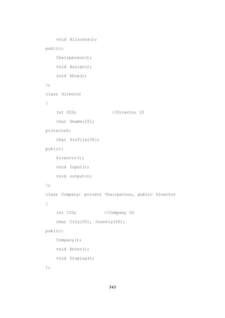 343
void Allocate();
public:
Chairperson();
void Assign();
void Show();
};
class Director
{
int DID; //Director ID
char Dname[20];
protected:
char Profile[30];
public:
Director();
void Input();
void output();
};
class Company: private Chairperson, public Director
{
int CID; //Company ID
char City[20], Country[20];
public:
Company();
void Enter();
void Display();
};
 