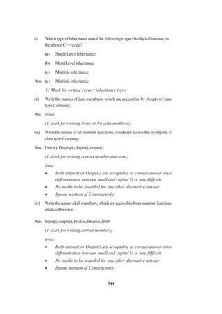 344
(i) Whichtypeofinheritanceoutofthefollowingisspecificallyisillustratedin
the above C++ code?
(a) SingleLevelInheritance
(b) MultiLevelInheritance
(c) MultipleInheritance
Ans. (c) MultipleInheritance
(1 Mark for writing correct inheritance type)
(ii) Write the names of data members, which are accessible by objects of class
typeCompany.
Ans None
(1 Mark for writing None or No data members)
(iii) Write the names of all member functions, which are accessible by objects of
class type Company.
Ans. Enter(),Display(),Input(),output()
(1 Mark for writing correct member functions)
Note:
Both output() or Output() are acceptable as correct answer since
differentiation between small and capital O is very difficult.
No marks to be awarded for any other alternative answer
Ignore mention of Constructor(s)
(iv) Writethenamesofallmembers,whichareaccessiblefrommemberfunctions
of class Director.
Ans. Input(),output(),Profile,Dname,DID
(1 Mark for writing correct members)
Note:
Both output() or Output() are acceptable as correct answer since
differentiation between small and capital O is very difficult.
No marks to be awarded for any other alternative answer
Ignore mention of Constructor(s)
 