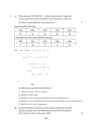 345
3. (a) Write a function CHANGEO in C++, which accepts an array of integer and
its size as parameters and divide all those array elements by 7 which are
divisibleby7andmultiplyother-arrayelementsby3. 3
Sample Input Data of the array
ContentofthearrayafterCalling CHANGE()function
Ans. void CHANGE (int A[ ], int N)
{
for(int I = 0; I<N; I++)
{
if (A[I]%7 = = 0)
A [I] = A [I] /7;
else
A[I] = A[I] * 3;
}
}
OR
Anyothercorrectequivalentfunctiondefinition
( ½ Mark for correct Function Header)
(½ Mark for correct loop)
(½ Mark for correct checking of divisibility of array elements by 7)
(½ Mark for correct else OR correct checking of non divisibility of array elements by 7)
(½ Mark for each correct assignment)
(b) An arrayP[50] [60]isstoredinthememoryalongthecolumnwitheach of the
elementoccupying2bytes,findoutthememorylocationfortheelementP[10]
[20], if the BaseAddress of the array is 6800. 3
 
