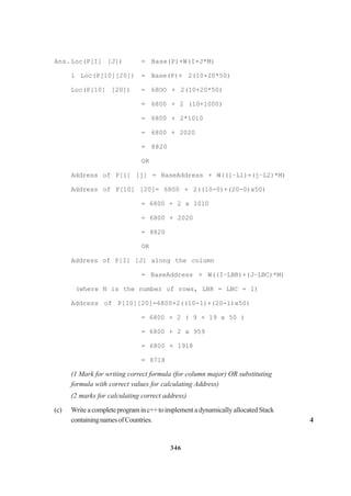 346
Ans.Loc(P[I] [J]) = Base(P)+W(I+J*M)
i Loc(P[10][20]) = Base(P)+ 2(10+20*50)
Loc(P[10] [20]) = 68OO + 2(10+20*50)
= 6800 + 2 (10+1000)
= 6800 + 2*1010
= 6800 + 2020
= 8820
OR
Address of P[i] [j] = BaseAddress + W((i–L1)+(j–L2)*M)
Address of P[10] [20]= 6800 + 2((10-0)+(20-0)x50)
= 6800 + 2 x 1010
= 6800 + 2020
= 8820
OR
Address of P[I] [J] along the column
= BaseAddress + W((I–LBR)+(J–LBC)*M)
(where N is the number of rows, LBR = LBC = 1)
Address of P[10][20]=6800+2((10-1)+(20-l)x50)
= 6800 + 2 ( 9 + 19 x 50 )
= 6800 + 2 x 959
= 6800 + 1918
= 8718
(1 Mark for writing correct formula (for column major) OR substituting
formula with correct values for calculating Address)
(2 marks for calculating correct address)
(c) Write a completeprograminc++toimplement a dynamically allocated Stack
containingnamesofCountries. 4
 