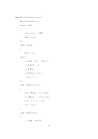 347
Ans. #include<iostream.h>
#include<stdio.h>
struct Node
{
char Country [20] ;
Node *Link;
};
class Stack
{
Node *Top;
public:
Stack() {Top = NULL;}
void Push() ;
void Pop() ;
void Display() ;
~Stack () ;
};
void Stack::Push()
{
Node *Temp = new Node;
gets(Temp -> Country);
Temp -> Link = Top;
Top = Temp;
}
void Stack::Pop()
{
if (Top !=NULL)
 
