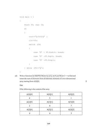 349
void main ( )
{
Stack ST; char Ch;
do
{
cout<<“p/O/D/Q” ;
cin>>Ch;
switch (Ch)
{
case ‘P’ : ST.Push(); break;
case ‘O’ :ST.Pop(); break;
case ‘D’ :ST.Disp();
}
} while (Ch!=’Q’);
}
(d) Write a function int SKIPSUM(intA[ ] [3], int N,int M) in C++ to find and
return the sum of elements from all alternate elements of a two-dimensional
arraystartingfromA[0][0]. 2
Hint:
Ifthefollowingisthecontentofthearray
 