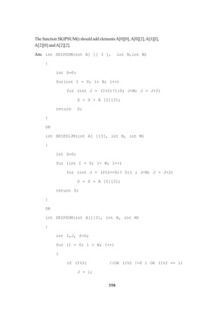 350
The function SKIPSUM() should add elementsA[0][0],A[0][2],A[1][l],
A[2][0] andA[2][2].
Ans. int SKIPSUM(int A[ ][ 3 ], int N,int M)
{
int S=0:
for(int I = 0; 1< N; 1++)
for (int J = (I%2)?1:0; J<M; J = J+2)
S = S + A [I][J];
return S;
}
OR
int SKIPSlJM(int A[ ][3], int N, int M)
{
int S=0;
for (int I = 0; 1< N; I++)
for (int J = (I%2==0)? 0:1 ; J<M; J = J+2)
S = S + A [I][J];
return S;
}
OR
int SKIPSUM(int A[][3], int N, int M)
{
int I,J, S=O;
for (I = 0; 1 < N; 1++)
{
if (I%2) //OR (1%2 !=0 ) OR (I%2 == 1)
J = l;
 