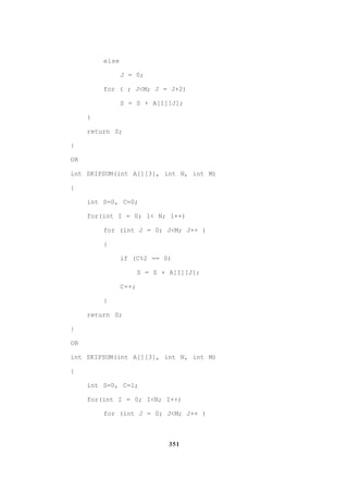 351
else
J = 0;
for ( ; J<M; J = J+2)
S = S + A[I][J];
}
return S;
}
OR
int SKIPSUM(int A[][3], int N, int M)
{
int S=0, C=0;
for(int I = 0; 1< N; 1++)
for (int J = 0; J<M; J++ )
{
if (C%2 == 0)
S = S + A[I][J];
C++;
}
return S;
}
OR
int SKIPSUM(int A[][3], int N, int M)
{
int S=0, C=l;
for(int I = 0; I<N; I++)
for (int J = 0; J<M; J++ )
 