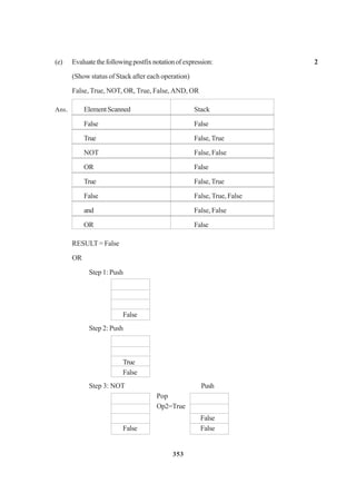 353
(e) Evaluatethefollowingpostfixnotationofexpression: 2
(Show status of Stack after each operation)
False, True, NOT, OR, True, False,AND, OR
Ans. ElementScanned Stack
False False
True False,True
NOT False, False
OR False
True False,True
False False, True, False
and False, False
OR False
RESULT = False
OR
Step 1: Push
False
Step 2: Push
True
False
Step 3: NOT Push
Pop
Op2=True
False
False False
 