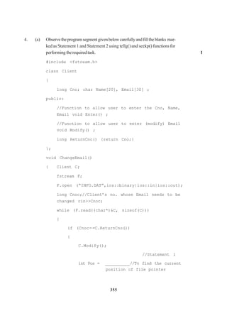 355
4. (a) Observetheprogramsegmentgivenbelowcarefullyandfilltheblanks mar-
ked as Statement 1 and Statement 2 using tellg() and seekp() functions for
performingtherequiredtask. 1
#include <fstream.h>
class Client
{
long Cno; char Name[20], Email[30] ;
public:
//Function to allow user to enter the Cno, Name,
Email void Enter() ;
//Function to allow user to enter (modify) Email
void Modify() ;
long ReturnCno() {return Cno;}
};
void ChangeEmail()
{ Client C;
fstream F;
F.open (“INFO.DAT”,ios::binary|ios::in|ios::out);
long Cnoc;//Client’s no. whose Email needs to be
changed cin>>Cnoc;
while (F.read((char*)&C, sizeof(C)))
{
if (Cnoc==C.ReturnCno())
{
C.Modify();
//Statement 1
int Pos = __________//To find the current
position of file pointer
 