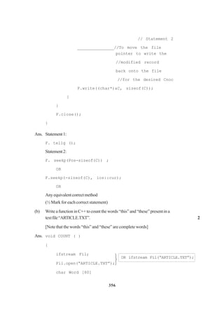 356
// Statement 2
_______________//To move the file
pointer to write the
//modified record
back onto the file
//for the desired Cnoc
F.write((char*)&C, sizeof(C));
}
}
F.close();
}
Ans. Statement1:
F. tellg ();
Statement2:
F. seekp(Pos-sizeof(C)) ;
OR
F.seekp(-sizeof(C), ios::cur);
OR
Anyequivalentcorrectmethod
(½ Mark for each correct statement)
(b) Write a function in C++ to count the words “this” and “these” present in a
textfile“ARTICLE.TXT”. 2
[Note that the words “this” and “these” are complete words]
Ans. void COUNT ( )
{
ifstream Fil;
OR ifstream Fil(“ARTICLE.TXT”);
Fil.open(“ARTICLE.TXT”);
char Word [80]



 