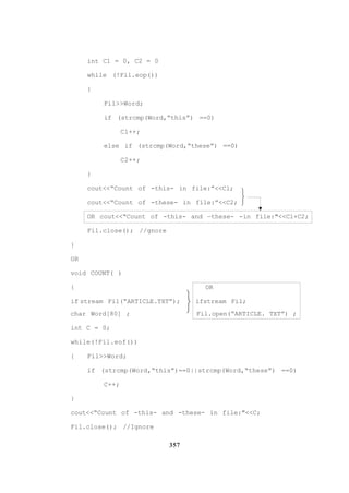 357
int C1 = 0, C2 = 0
while (!Fil.eop())
{
Fil>>Word;
if (strcmp(Word,“this”) ==0)
Cl++;
else if (strcmp(Word,“these”) ==0)
C2++;
}
cout<<“Count of -this- in file:”<<Cl;
cout<<“Count of -these- in file:”<<C2;
OR cout<<“Count of -this- and —these- -in file:"<<Cl+C2;
Fil.close(); //gnore
}
OR
void COUNT( )
{ OR
if stream Fil(“ARTICLE.TXT”); ifstream Fil;
char Word[80] ; Fil.open(“ARTICLE. TXT”) ;
int C = 0;
while(!Fil.eof())
{ Fil>>Word;
if (strcmp(Word,“this”)==0||strcmp(Word,“these”) ==0)
C++;
}
cout<<“Count of -this- and -these- in file:"<<C;
Fil.close(); //Ignore






 