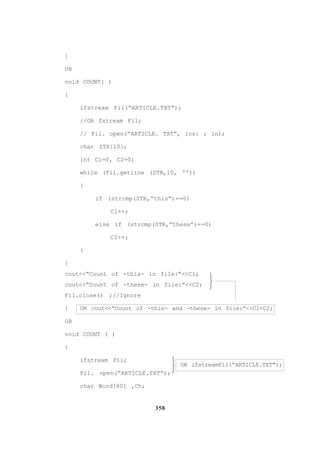 358
}
OR
void COUNT( )
{
ifstream Fil(“ARTICLE.TXT”);
//OR fstream Fil;
// Fil. open(“ARTICLE. TXT”, ios: : in);
char STR[l0];
int Cl=0, C2=0;
while (Fil.getline (STR,l0, ''))
{
if (strcmp(STR,“this”)==0)
Cl++;
else if (strcmp(STR,“these”)==0)
C2++;
}
}
cout<<“Count of -this- in file:”<<Cl;
cout<<“Count of -these- in file:”<<C2;
Fil.close() ;//Ignore
} OR cout<<“Count of -this- and -these- in file:”<<Cl+C2;
OR
void COUNT ( )
{
ifstream Fil;
OR ifstreamFil(“ARTICLE.TXT");
Fil. open(“ARTICLE.TXT”);
char Word[80] ,Ch;






 